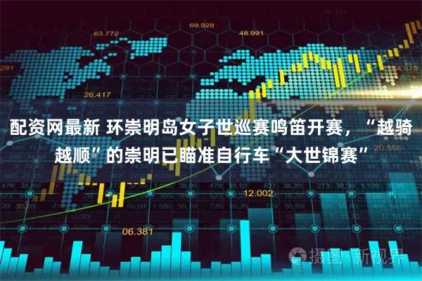配资网最新 环崇明岛女子世巡赛鸣笛开赛，“越骑越顺”的崇明已瞄准自行车“大世锦赛”
