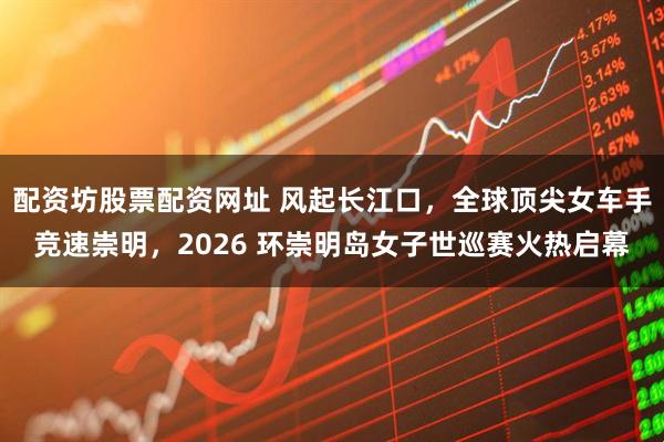 配资坊股票配资网址 风起长江口，全球顶尖女车手竞速崇明，2026 环崇明岛女子世巡赛火热启幕